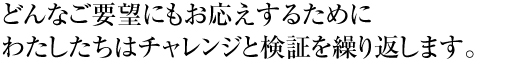 どんなご要望にもお応えするため、わたしたちはチャレンジと検証を繰り返します。